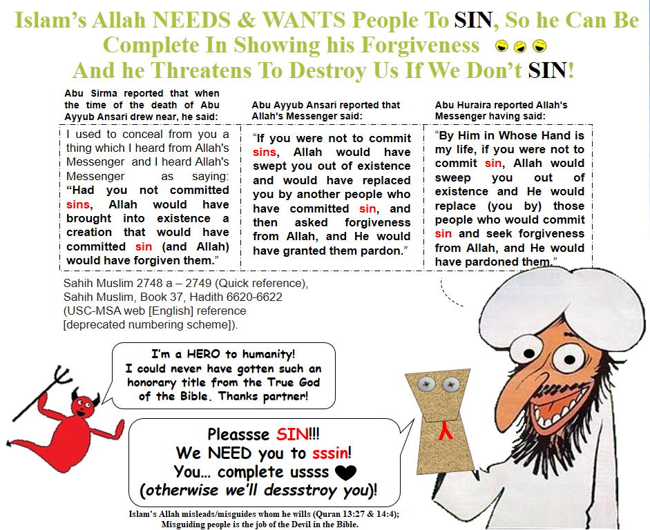 Allah Wants You To Sin. If mankind did not sin, Islam's Allah claims he would wipe out humanity and make a new people that would sin so that he can show his "mercy" - he NEEDS people to sin (kind of like Satan in the Bible) - Sahih Muslim 2748-2749 (quick reference), or Book 37, Hadith 6620-6622.
