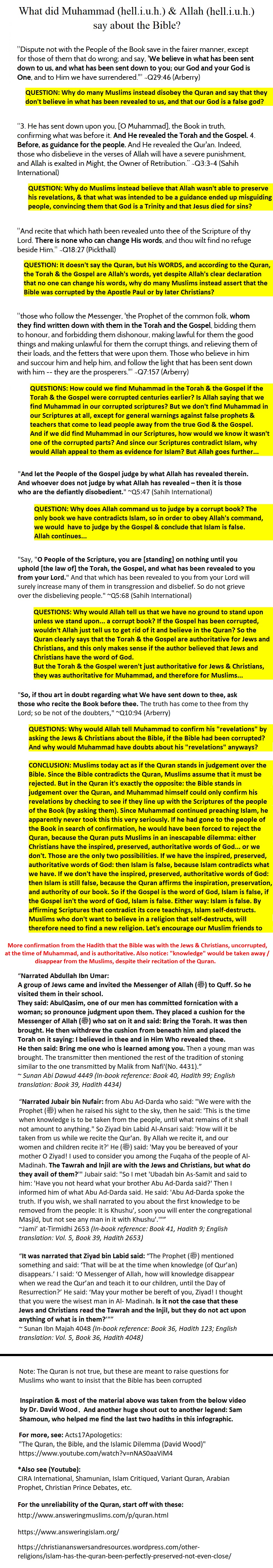 The Quran self-destructs by claiming to affirm and confirm the Bible, and that the Bible is inspired, preserved, and authoritative over Jews, Christians, and Muslims. These are just some sample verses. Muhammad also said that the Jews and Christians HAD the Torah5 5and the Gospel at that time (and that knowledge would pass away from the Muslims despite reciting the Quran). Quran 29:46, Quran 3:3-4, Quran 18:27, Quran 7:157, Quran 5:47, Quran 5:68, Quran 10:94, (also see Quran 4:136), Sunan Abi Dawud 4449 (in-book reference: Book 40, Hadith 99, English translation: Book 39, hadith 4434), Jami' at-Tirmidhi 2653 (in book reference: book 41, hadith 9, English translation: vol 5, book 39, hadith 2653), Sunan Ibn Majah 4048 (in book reference: book 36, hadith 123, English translation: vol 5, book 36, hadith 4048). Furthermore, not noted in this infographic, any passage modern Muslims try to bring up to say that the Bible has been corrupted, would be contradicting all of these passages, but these passages do not say that the text of the Bible (nor specifically the Gospel) have been corrupted, most have to do with a group of Jews at some point misinterpreting the text, etc, and no group of Jews at any time would have had the power to wholesale corrupt the Old Testament, neither would Christians the Gospel, as both the Old and New Testaments were widely dispersed across multiple continents and in multiple languages at the time of Muhammad.