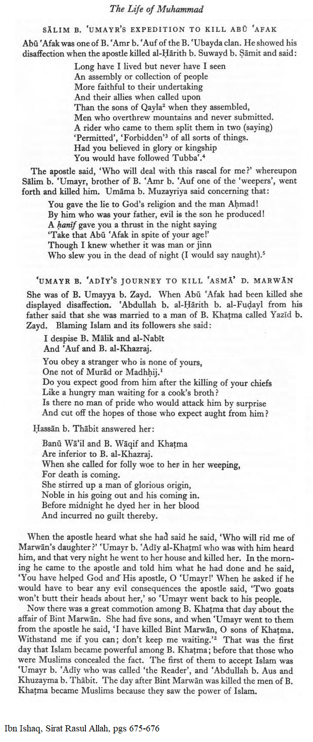 Muhammad & his men kill 3 people on 2 pages of Ibn Ishaq, Sirat Rasul Allah, pgs 675-676. One was an elderly chieftain who got upset that Muhammad killed another man, and criticized him. Another was a mother of five, who was upset that the elderly chieftain was killed, and she criticized Muhammad and called for someone to rise against him by surprise and cut off the hopes of those that expected something from him (aka: she saw him as a murdering tyrant who's followers were expecting personal gain from him); When she was killed, her murderer asked Muhammad if there would be any evil consequences, to which Muhammad told him that two goats wouldn't butt heads about her. Her sons are then threatened & mocked. The people start to convert after the murders because they saw "the power of Islam" (aka shameless & morally wicked behavior willing to murder in cold blood anyone who even slightly gets in the way, & for personal gain). 